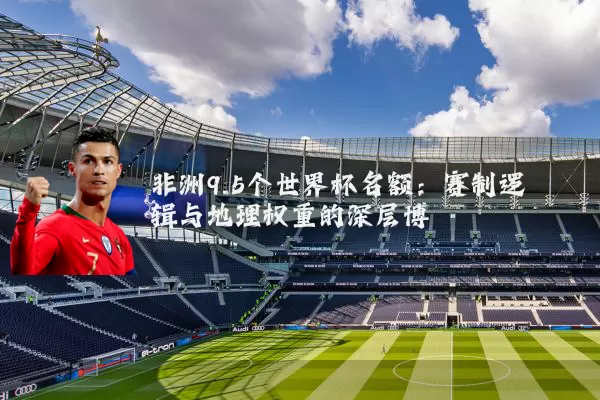非洲9.5个世界杯名额：赛制逻辑与地理权重的深层博弈
