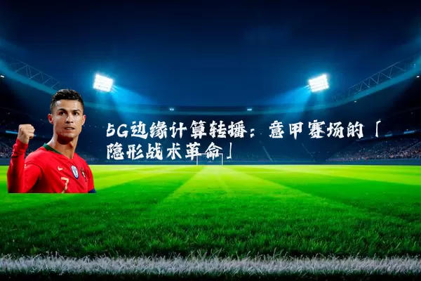 5G边缘计算转播：意甲赛场的「隐形战术革命」