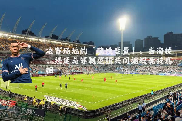 决赛场地的「隐性变量」:当海拔、经度与赛制逻辑共同编织竞技真相